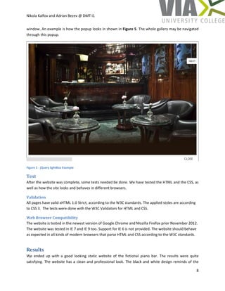 Nikola Kalfov and Adrian Bezev @ DMT I1
8
window. An example is how the popup looks in shown in Figure 5. The whole gallery may be navigated
through this popup.
Figure 5 - jQuery lightBox Example
Test
After the website was complete, some tests needed be done. We have tested the HTML and the CSS, as
well as how the site looks and behaves in different browsers.
Validation
All pages have valid xHTML 1.0 Strict, according to the W3C standards. The applied styles are according
to CSS 3. The tests were done with the W3C Validators for HTML and CSS.
Web Browser Compatibility
The website is tested in the newest version of Google Chrome and Mozilla Firefox prior November 2012.
The website was tested in IE 7 and IE 9 too. Support for IE 6 is not provided. The website should behave
as expected in all kinds of modern browsers that parse HTML and CSS according to the W3C standards.
Results
We ended up with a good looking static website of the fictional piano bar. The results were quite
satisfying. The website has a clean and professional look. The black and white design reminds of the
 