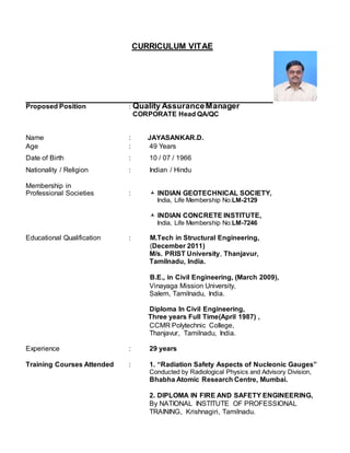 CURRICULUM VITAE
Proposed Position : Quality AssuranceManager
CORPORATE Head QA/QC
Name : JAYASANKAR.D.
Age : 49 Years
Date of Birth : 10 / 07 / 1966
Nationality / Religion : Indian / Hindu
Membership in
Professional Societies :  INDIAN GEOTECHNICAL SOCIETY,
India, Life Membership No:LM-2129
 INDIAN CONCRETE INSTITUTE,
India, Life Membership No:LM-7246
Educational Qualification : M.Tech in Structural Engineering,
(December 2011)
M/s. PRIST University, Thanjavur,
Tamilnadu, India.
B.E., in Civil Engineering, (March 2009),
Vinayaga Mission University,
Salem, Tamilnadu, India.
Diploma In Civil Engineering,
Three years Full Time(April 1987) ,
CCMR Polytechnic College,
Thanjavur, Tamilnadu, India.
Experience : 29 years
Training Courses Attended : 1. “Radiation Safety Aspects of Nucleonic Gauges”
Conducted by Radiological Physics and Advisory Division,
Bhabha Atomic Research Centre, Mumbai.
2. DIPLOMA IN FIRE AND SAFETY ENGINEERING,
By NATIONAL INSTITUTE OF PROFESSIONAL
TRAINING, Krishnagiri, Tamilnadu.
 
