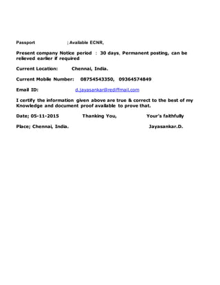 Passport ; Available ECNR,
Present company Notice period : 30 days, Permanent posting, can be
relieved earlier if required
Current Location: Chennai, India.
Current Mobile Number: 08754543350, 09364574849
Email ID: d.jayasankar@rediffmail.com
I certify the information given above are true & correct to the best of my
Knowledge and document proof available to prove that.
Date; 05-11-2015 Thanking You, Your’s faithfully
Place; Chennai, India. Jayasankar.D.
 