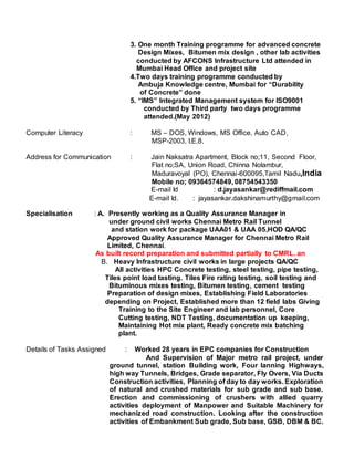 3. One month Training programme for advanced concrete
Design Mixes, Bitumen mix design , other lab activities
conducted by AFCONS Infrastructure Ltd attended in
Mumbai Head Office and project site
4.Two days training programme conducted by
Ambuja Knowledge centre, Mumbai for “Durability
of Concrete” done
5. “IMS” Integrated Management system for ISO9001
conducted by Third party two days programme
attended.(May 2012)
Computer Literacy : MS – DOS, Windows, MS Office, Auto CAD,
MSP-2003, I.E.8.
Address for Communication : Jain Naksatra Apartment, Block no;11, Second Floor,
Flat no;SA, Union Road, Chinna Nolambur,
Maduravoyal (PO), Chennai-600095,Tamil Nadu,India
Mobile no; 09364574849, 08754543350
E-mail Id : d.jayasankar@rediffmail.com
E-mail Id. : jayasankar.dakshinamurthy@gmail.com
Specialisation : A. Presently working as a Quality Assurance Manager in
under ground civil works Chennai Metro Rail Tunnel
and station work for package UAA01 & UAA 05,HOD QA/QC
Approved Quality Assurance Manager for Chennai Metro Rail
Limited, Chennai.
As built record preparation and submitted partially to CMRL. an
B. Heavy Infrastructure civil works in large projects QA/QC
All activities HPC Concrete testing, steel testing, pipe testing,
Tiles point load tasting. Tiles Fire rating testing, soil testing and
Bituminous mixes testing, Bitumen testing, cement testing
Preparation of design mixes, Establishing Field Laboratories
depending on Project, Established more than 12 field labs Giving
Training to the Site Engineer and lab personnel, Core
Cutting testing, NDT Testing, documentation up keeping,
Maintaining Hot mix plant, Ready concrete mix batching
plant.
Details of Tasks Assigned : Worked 28 years in EPC companies for Construction
And Supervision of Major metro rail project, under
ground tunnel, station Building work, Four lanning Highways,
high way Tunnels, Bridges, Grade separator, Fly Overs, Via Ducts
Construction activities, Planning of day to day works. Exploration
of natural and crushed materials for sub grade and sub base.
Erection and commissioning of crushers with allied quarry
activities deployment of Manpower and Suitable Machinery for
mechanized road construction. Looking after the construction
activities of Embankment Sub grade, Sub base, GSB, DBM & BC.
 