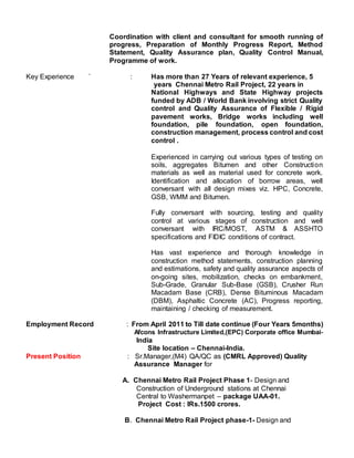 Coordination with client and consultant for smooth running of
progress, Preparation of Monthly Progress Report, Method
Statement, Quality Assurance plan, Quality Control Manual,
Programme of work.
Key Experience ` : Has more than 27 Years of relevant experience, 5
years Chennai Metro Rail Project, 22 years in
National Highways and State Highway projects
funded by ADB / World Bank involving strict Quality
control and Quality Assurance of Flexible / Rigid
pavement works, Bridge works including well
foundation, pile foundation, open foundation,
construction management, process control and cost
control .
Experienced in carrying out various types of testing on
soils, aggregates Bitumen and other Construction
materials as well as material used for concrete work.
Identification and allocation of borrow areas, well
conversant with all design mixes viz. HPC, Concrete,
GSB, WMM and Bitumen.
Fully conversant with sourcing, testing and quality
control at various stages of construction and well
conversant with IRC/MOST, ASTM & ASSHTO
specifications and FIDIC conditions of contract.
Has vast experience and thorough knowledge in
construction method statements, construction planning
and estimations, safety and quality assurance aspects of
on-going sites, mobilization, checks on embankment,
Sub-Grade, Granular Sub-Base (GSB), Crusher Run
Macadam Base (CRB), Dense Bituminous Macadam
(DBM), Asphaltic Concrete (AC), Progress reporting,
maintaining / checking of measurement.
Employment Record : From April 2011 to Till date continue (Four Years 5months)
Afcons Infrastructure Limited,(EPC) Corporate office Mumbai-
India
Site location – Chennai-India.
Present Position : Sr.Manager,(M4) QA/QC as (CMRL Approved) Quality
Assurance Manager for
A. Chennai Metro Rail Project Phase 1- Design and
Construction of Underground stations at Chennai
Central to Washermanpet – package UAA-01.
Project Cost : IRs.1500 crores.
B. Chennai Metro Rail Project phase-1- Design and
 