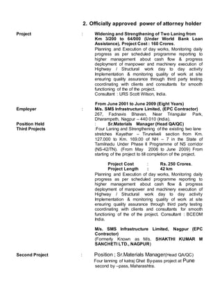2. Officially approved power of attorney holder
Project : Widening and Strengthening of Two Laning from
Km 3/200 to 64/000 (Under World Bank Loan
Assistance), Project Cost : 160 Crores.
Planning and Execution of day works, Monitoring daily
progress as per scheduled programme reporting to
higher management about cash flow & progress
deployment of manpower and machinery execution of
Highway / Structural work day to day activity
Implementation & monitoring quality of work at site
ensuring quality assurance through third party testing
coordinating with clients and consultants for smooth
functioning of the of the project.
Consultant : URS Scott Wilson, India.
From June 2001 to June 2009 (Eight Years)
Employer : M/s. SMS Infrastructure Limited, (EPC Contractor)
267, Fadnavis Bhavan, Near Triangular Park,
Dharampeth, Nagpur – 440 010 (India).
Position Held : Sr.Materials Manager (Head QA/QC)
Third Projects :Four Laning and Strengthening of the existing two lane
stretches Kayathar – Tirunelveli section from Km.
127.000 to Km. 169.00 of NH – 7 in the State of
Tamilnadu Under Phase II Programme of NS corridor
(NS-42/TN). (From May 2006 to June 2009) From
starting of the project to till completion of the project.
Project Cost : Rs. 250 Crores.
Project Length : 42 km
Planning and Execution of day works, Monitoring daily
progress as per scheduled programme reporting to
higher management about cash flow & progress
deployment of manpower and machinery execution of
Highway / Structural work day to day activity
Implementation & monitoring quality of work at site
ensuring quality assurance through third party testing
coordinating with clients and consultants for smooth
functioning of the of the project. Consultant : BCEOM
India.
M/s. SMS Infrastructure Limited, Nagpur (EPC
Contractor)
(Formerly Known as M/s. SHAKTHI KUMAR M
SANCHETI LTD., NAGPUR)
Second Project : Position ; Sr.Materials Manager(Head QA/QC)
Four lanning of katraj Ghat By-pass project at Pune
second by –pass, Maharashtra.
 
