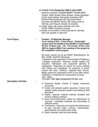 a) Period; From September 2004 to April 2006
Including roadwork, Double Barrel Tunnel work,
Viaduct , Major Bridge ,Minor Bridges, Grade Separator.
Tunnel work involves high grade concreting HPC
M-50and M-60 achieved with high performance
Concrete with MICRO SILICA, Mix design done at
field lab and Flexural strength of concrete.
b) Tunnel Outer wall casing concrete done with
STEEL FIBRE shotcrete concrete
c) Quality of rock tested in third party lab for claiming
hard rock quantity in client bill
First Project : Position ; Sr.Materials Manager
Four Laning of NH – 7 from Hosur – Krishnagiri
section from Km 48.600 to Km 94.000 of Total length
45 Km. Project cost – Rs. 172 Crores. (From June
2001 to August 2004) From starting of the project to
till completion of the project)
All works carried out as per MOST Specifications, IS,
IRC, ASTM, AASHTO Standards.
Construction and supervision of all activities of Highways
/ Bridges construction. Planning monthly targets and
execution. Manpower and equipment planning &
deployment. Preparation of reports for review meeting
with Clients and consultants for progress of works,
Liaison with Govt. Authority, materials dept. Survey,
Billing section for preparation of IPC’s and other repots.
Exploration of materials for incorporation of works.
Clint : NHAI
Consultant : M/s. Span Constancy’s Pvt Ltd., India.
Description of Duties :
 Preparing Quality Control & Quality Assurance
Document.
 Evolve and prepare quality assurance manual and
institute quality assurance system and setting up field
laboratory.
 Inspect, approve material ordering schedule and
monitor material inventory.
 Issue Non-Conformance orders for replacement of
improper / unsuitable materials and dismantling of
defective works.
 Construction, Supervise and inspect the performance
of work visa-vise levels, contours, workmanship,
specifications and quality check tests.
 Study materials report and test results.
 
