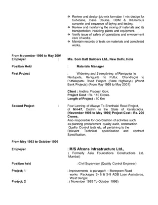  Review and design job-mix formulae / mix design for
Sub-base, Base Course, DBM & Bituminous
concrete and sequence of laying and testing.
 Review and monitoring the mixing of materials and its
transportation including plants and equipment.
 Verify issue of safety of operations and environment
care of works.
 Maintain records of tests on materials and completed
works.
From November 1996 to May 2001
Employer : M/s. Som Datt Builders Ltd., New Delhi, India
Position Held : Materials Manager
First Project : Widening and Strengthning of Renigunta to
Naidupeta, Renigunta to Puttur, Chandragiri to
Puthalapattu Road Project. (State Highways) (World
Bank Projects) (From May 1999 to May 2001)
Client : Andhra Pradesh Govt.
Project Cost : Rs. 110 Crores.
Length of Project : 80 Km
Second Project : Four Lanning of Alwaye To Sherthalai Road Project,
of NH-47, Cochin in the State of Kerala,India.
(November 1996 to May 1999) Project Cost : Rs. 200
Crores.
Also responsible for coordination of activities such
as planning procurement quality audit, construction
Quality Control tests etc, all pertaining to the
Relevant Technical specification and contract
Specification.
From May 1993 to October 1996
Employer : M/S Afcons Infrastructure Ltd.,
( Formerly Asia Foundations Constructions Ltd.
Mumbai)
Position held : Civil Supervisor (Quality Control Engineer)
Project; 1 : Improvements to panagarh – Moregram Road
works Packages S- 8 & S-9 ADB Loan Assistance,
West Bengal.
Project; 2 : ( November 1993 To October 1996)
 