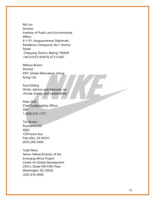 11
Ma Jun
Director
Institute of Public and Environmental
Affairs
6-1-91, Jianguomenwai Diplomatic
Residence Compound, No.1 Xiushui
Street
Chaoyang District, Beijing 100600
+86 010 6718 9470, 6713 6387
Melissa Brown
Director
IDFC Global Alternatives (Hong
Kong) Ltd.
Paul Gilding
Writer, Advisor and Advocate on
climate change and sustainability
Peter Graf
Chief Sustainability Officer
SAP
1 (800) 872-1727
Tim Brown
President/CEO
IDEO
150 Forest Ave
Palo Alto, CA 94301
(650) 289-3400
Todd Moss
Senior Fellow/Director of the
Emerging Africa Project
Center for Global Development
2055 L Street NW Fifth Floor
Washington DC 20036
(202) 416-4000
 