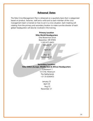 14
Rehearsal Dates
The Nike Crisis Management Plan is rehearsed on a quarterly basis that is categorized
based on product, factories, staff and a wild card so each member of the crisis
management team is trained on how to act in a crisis situation. Each meeting will
rotating from the primary and secondary location to make sure the director of each
global headquarters will also be involved in the training.
Primary Location
Nike World Headquarters
One Bowerman Drive
Beaverton, OR 97005
1-503-671-6453
January 23
April 24
Aug 22
November 21
Secondary Location:
Nike EMEA (Europe, Middle East & Africa) Headquarters
Colosseum 1
1213 NL Hilversum
The Netherlands
+31 35 6266453
January 23
April 24
Aug 22
November 21
 