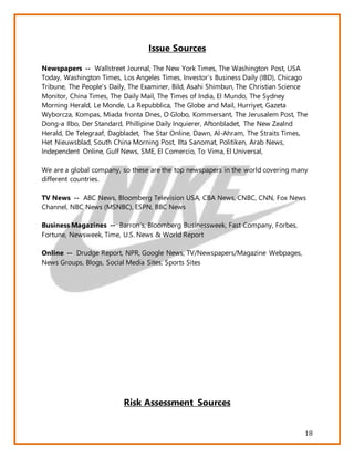 18
Issue Sources
Newspapers -- Wallstreet Journal, The New York Times, The Washington Post, USA
Today, Washington Times, Los Angeles Times, Investor’s Business Daily (IBD), Chicago
Tribune, The People’s Daily, The Examiner, Bild, Asahi Shimbun, The Christian Science
Monitor, China Times, The Daily Mail, The Times of India, El Mundo, The Sydney
Morning Herald, Le Monde, La Repubblica, The Globe and Mail, Hurriyet, Gazeta
Wyborcza, Kompas, Miada fronta Dnes, O Globo, Kommersant, The Jerusalem Post, The
Dong-a Ilbo, Der Standard, Phillipine Daily Inquierer, Aftonbladet, The New Zealnd
Herald, De Telegraaf, Dagbladet, The Star Online, Dawn, Al-Ahram, The Straits Times,
Het Nieuwsblad, South China Morning Post, Ilta Sanomat, Politiken, Arab News,
Independent Online, Gulf News, SME, El Comercio, To Vima, El Universal,
We are a global company, so these are the top newspapers in the world covering many
different countries.
TV News -- ABC News, Bloomberg Television USA, CBA News, CNBC, CNN, Fox News
Channel, NBC News (MSNBC), ESPN, BBC News
Business Magazines -- Barron’s, Bloomberg Businessweek, Fast Company, Forbes,
Fortune, Newsweek, Time, U.S. News & World Report
Online -- Drudge Report, NPR, Google News, TV/Newspapers/Magazine Webpages,
News Groups, Blogs, Social Media Sites, Sports Sites
Risk Assessment Sources
 