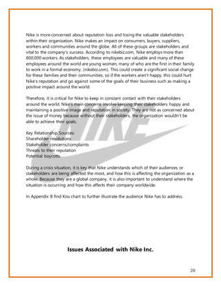 20
Nike is more concerned about reputation loss and losing the valuable stakeholders
within their organization. Nike makes an impact on consumers, buyers, suppliers,
workers and communities around the globe. All of these groups are stakeholders and
vital to the company's success. According to nikebiz.com, Nike employs more than
800,000 workers. As stakeholders, these employees are valuable and many of these
employees around the world are young women, many of who are the first in their family
to work in a formal economy. (nikebiz.com). This could create a significant social change
for these families and their communities, so if the workers aren't happy, this could hurt
Nike's reputation and go against some of the goals of their business such as making a
positive impact around the world.
Therefore, it is critical for Nike to keep in constant contact with their stakeholders
around the world. Nike’s main concerns involve keeping their stakeholders happy and
maintaining a positive image and reputation in society. They are not as concerned about
the issue of money because without their stakeholders, the organization wouldn’t be
able to achieve their goals.
Key Relationship Sources:
Shareholder resolutions
Stakeholder concerns/complaints
Threats to their reputation
Potential boycotts
During a crisis situation, it is key that Nike understands which of their audiences or
stakeholders are being affected the most, and how this is affecting the organization as a
whole. Because they are a global company, it is also important to understand where the
situation is occurring and how this affects their company worldwide.
In Appendix B find Kiss chart to further illustrate the audience Nike has to address.
Issues Associated with Nike Inc.
 