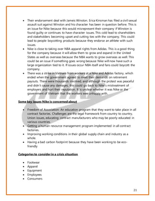21
 Their endorsement deal with Jameis Winston. Erica Kinsman has filed a civil sexual
assault suit against Winston and his character has been in question before. This is
an issue for Nike because this would misrepresent their company if Winston is
found guilty or continues to have character issues. This cold lead to shareholders
and stakeholders becoming upset and cutting ties with the company. This could
lead to people boycotting products because they endorse an athlete with such
issues.
 Nike is close to taking over NBA apparel rights from Adidas. This is a good thing
for the company because it will allow them to grow and expand in the United
States as well as overseas because the NBA wants to grow overseas as well. This
could be an issue if something goes wrong because Nike will now have such a
large organization tied to it. If issues occur NBA itself and fans could boycott the
company.
 There was a strike in Vietnam from workers at a Nike and Adidas factory, which
ended when the government agreed to meet their demands on retirement
payouts. There were thousands involved, and although the protest was peaceful
and didn’t cause any damages, this could go back to Nike’s mistreatment of
employers and hurt their reputation. It is unclear whether it was Nike or the
government of Vietnam that the workers wee unhappy with.
Some key issues Nike is concerned about
 Freedom of Association: An education program that they want to take place in all
contract factories. Challenges are the legal framework from country to country,
Union issues, educating contract manufacturers who may be poorly educated in
various countries.
 Getting a human resource management program implemented in all contract
factories.
 Improving working conditions in their global supply chain and industry as a
whole.
 Having a bad carbon footprint because they have been working to be eco-
friendly
Categories to consider in a crisis situation
 Footwear
 Apparel
 Equipment
 Employees
 Consumers
 