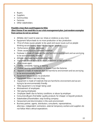 22
 Buyers
 Suppliers
 Communities
 Factories
 Other stakeholders
Possible crises that could happen to Nike
(Don’t know if we need this in our crisis management plan, just random examples
from serious to not so serious)
 Athletes don’t want to wear our shoes or endorse us any more
 Equipment failure leads to no more production or less production
 Price of shoes causes people to be upset and cause issues such as people
thinking we are fooling them into buying our product
 Performance of shoes decreases
 Shoes causes injury to customer somehow
 Footwear is made of materials that are harmful to environment and we are trying
to be environmentally friendly
 Athletes stop wearing and endorsing Nike
 Equipment failure leads to no more production or less production
 Price issues again
 Clothes constantly ripping or tearing
 Clothes causing some reaction or disease from the factories
 Apparel is made of materials that are harmful to environment and we are trying
to be environmentally friendly
 Equipment failure causes no production
 Equipment doesn’t last very long
 Equipment is made of materials that are harmful to environment and we are
trying to be environmentally friendly
 Nike equipment is no longer being used
 Mistreatment of employees
 Not paying employees
 Employee death due to factory conditions or abuse by employer
 Consumers/Buyers find better quality products for cheaper or boycott products
 Stakeholders/Shareholders stop funding company
 Harassment and discrimination in the work environment
 Business partner, agents, distributors, consultants, representatives,
attorneys, independent contractors, external temporary workers and suppliers do
not follow Nike’s ethical expectations
 