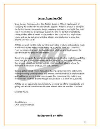3
Letter from the CEO
Since the day Nike opened as Blue Ribbon Sports in 1964, it has focused on
supplying the world with the best athletic apparel. Nike has a focus of being on
the forefront when it comes to design, creativity, innovation, and style. Our main
rule at Nike is like our slogan says “Just Do It,” and we do that by constantly
raising the bar when it comes to our products. Our purpose is to inspire both
young and old by partnering with top athletes and celebrities, to show that
anyone can “Just Do It.”
At Nike, we work hard to make sure that every idea, product, and purchase made
is one that inspires and motivates everyone to get out there and “Just Do It.”
From our dreams that push the boundaries of what can and can’t happen the
possibilities of our products are endless.
By working alongside the world’s best sports teams, athletes, celebrities, and style
icons, our goal is to motivate everyone that by lacing up their Nike shoelaces,
they are one step closer to their icon. At Nike, have built a brand where the
memories made in our products, can last a lifetime.
Being a global brand, Nike is focused on having a presence in the community,
from sponsoring sporting events, and endless charities that focus on giving back,
and building up sports in low income areas. Our commitment to making sure
everyone can live their dreams through our products is at the front our minds.
At Nike we are passionate about creativity, creating top of the line products, and
giving back to the communities we serve. We will never be afraid to “Just Do It”
Sincerely Yours,
Rory Mileham
Chief Executive Officer
Background on Nike
 