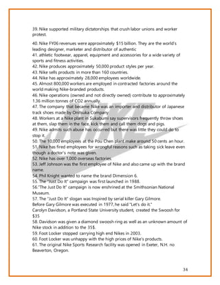 34
39. Nike supported military dictatorships that crush labor unions and worker
protest.
40. Nike FY06 revenues were approximately $15 billion. They are the world’s
leading designer, marketer and distributor of authentic
41. athletic footwear, apparel, equipment and accessories for a wide variety of
sports and fitness activities.
42. Nike produces approximately 50,000 product styles per year.
43. Nike sells products in more than 160 countries.
44. Nike has approximately 28,000 employees worldwide.
45. Almost 800,000 workers are employed in contracted factories around the
world making Nike-branded products.
46. Nike operations (owned and not directly owned) contribute to approximately
1.36 million tonnes of CO2 annually.
47. The company that became Nike was an importer and distributor of Japanese
track shoes made by Onitsuka Company
48. Workers at a Nike plant in Sukabumi say supervisors frequently throw shoes
at them, slap them in the face, kick them and call them dogs and pigs.
49. Nike admits such abuse has occurred but there was little they could do to
stop it.
50. The 10,000 employees at the Pou Chen plant make around 50 cents an hour.
51. Nike has fired employees for wrongful reasons such as taking sick leave even
though a doctor's note was given.
52. Nike has over 1,000 overseas factories.
53. Jeff Johnson was the first employee of Nike and also came up with the brand
name.
54. Phil Knight wanted to name the brand Dimension 6.
55. The "Just Do It" campaign was first launched in 1988.
56.”The Just Do It” campaign is now enshrined at the Smithsonian National
Museum.
57. The “Just Do It” slogan was Inspired by serial killer Gary Gilmore.
Before Gary Gilmore was executed in 1977, he said "Let's do it."
Carolyn Davidson, a Portland State University student, created the Swoosh for
$35
58. Davidson was given a diamond swoosh ring as well as an unknown amount of
Nike stock in addition to the 35$.
59. Foot Locker stopped carrying high end Nikes in 2003.
60. Foot Locker was unhappy with the high prices of Nike's products.
61. The original Nike Sports Research facility was opened in Exeter, N.H. no
Beaverton, Oregon.
 