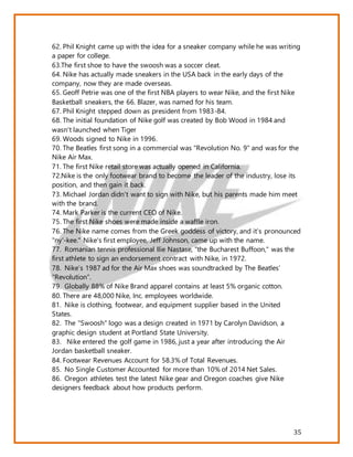 35
62. Phil Knight came up with the idea for a sneaker company while he was writing
a paper for college.
63.The first shoe to have the swoosh was a soccer cleat.
64. Nike has actually made sneakers in the USA back in the early days of the
company, now they are made overseas.
65. Geoff Petrie was one of the first NBA players to wear Nike, and the first Nike
Basketball sneakers, the 66. Blazer, was named for his team.
67. Phil Knight stepped down as president from 1983-84.
68. The initial foundation of Nike golf was created by Bob Wood in 1984 and
wasn't launched when Tiger
69. Woods signed to Nike in 1996.
70. The Beatles first song in a commercial was "Revolution No. 9" and was for the
Nike Air Max.
71. The first Nike retail store was actually opened in California.
72.Nike is the only footwear brand to become the leader of the industry, lose its
position, and then gain it back.
73. Michael Jordan didn't want to sign with Nike, but his parents made him meet
with the brand.
74. Mark Parker is the current CEO of Nike.
75. The first Nike shoes were made inside a waffle iron.
76. The Nike name comes from the Greek goddess of victory, and it’s pronounced
"ny'-kee." Nike's first employee, Jeff Johnson, came up with the name.
77. Romanian tennis professional Ilie Nastase, "the Bucharest Buffoon," was the
first athlete to sign an endorsement contract with Nike, in 1972.
78. Nike’s 1987 ad for the Air Max shoes was soundtracked by The Beatles’
“Revolution”.
79. Globally 88% of Nike Brand apparel contains at least 5% organic cotton.
80. There are 48,000 Nike, Inc. employees worldwide.
81. Nike is clothing, footwear, and equipment supplier based in the United
States.
82. The "Swoosh" logo was a design created in 1971 by Carolyn Davidson, a
graphic design student at Portland State University.
83. Nike entered the golf game in 1986, just a year after introducing the Air
Jordan basketball sneaker.
84. Footwear Revenues Account for 58.3% of Total Revenues.
85. No Single Customer Accounted for more than 10% of 2014 Net Sales.
86. Oregon athletes test the latest Nike gear and Oregon coaches give Nike
designers feedback about how products perform.
 
