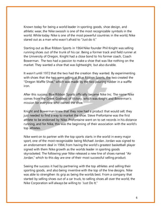 4
Known today for being a world leader in sporting goods, shoe design, and
athletic wear, the Nike swoosh is one of the most recognizable symbols in the
world. While today Nike is one of the most powerful countries in the world, Nike
stared out as a man who wasn’t afraid to “Just do it.”
Starting out as Blue Ribbon Sports in 1964 Nike founder Phil Knight was selling
running shoes out of the trunk of his car. Being a former track and field runner at
the University of Oregon, Knight had a close bond to his former coach, Coach
Bowerman. The two had a passion to make a shoe that was like nothing on the
market. They wanted a shoe that was lightweight, but also durable.
It wasn’t until 1972 that the two had the creation they wanted. By experimenting
with shoes that the two were selling at Blue Ribbon Sports, the two created the
“Oregon Waffle Shoe,” which was made by the two pouring rubber in a waffle
iron.
After this success Blue Ribbon Sports officially became Nike Inc. The name Nike
comes from the Greek Goddess of Victory, which was Knight and Bowerman’s
mission for everyone who owned the shoe.
Knight and Bowerman knew that they now had a product that would sell; they
just needed to find a way to market the shoe. Steve Prefontaine was the first
athlete to be endorsed by Nike. Prefontaine went on to set records in his distance
running, and for Nike, this was the beginning of their association with the world’s
top athletes.
Nike went on to partner with the top sports starts in the world in every major
sport, one of the most recognizable being Michael Jordan. Jordan was signed to
an endorsement deal in 1984, from having the world’s greatest basketball player
signed with them Nike growth as the worlds leader in sporting goods
skyrocketed. The following year Nike released a new line of shoes named “Air
Jordan,” which to this day are one of their most successful selling product.
Seeing the success it had by partnering with the top athletes and selling their
sporting goods, and also being inventive with the top of the line designs. Nike
was able to strengthen its grip as being the worlds best. From a company that
started by selling shoes out of a car truck, to selling shoes all over the world, the
Nike Corporation will always be willing to ‘Just Do It.”
 