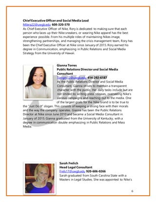 6
Chief Executive Officer and Social Media Lead
Milera22@uwgb.edu 608-320-570
As Chief Executive Officer of Nike, Rory is dedicated to making sure that each
person who laces up their Nike sneakers, or wearing Nike apparel has the best
experience possible. From his multiple roles of maintaining Nikes image,
strengthening partnerships, and managing the crisis management team, Rory has
been the Chief Executive Officer at Nike since January of 2015. Rory earned his
degree in Communication, emphasizing in Public Relations and Social Media
Strategy from the University of Hawaii.
Gianna Torres
Public Relations Director and Social Media
Consultant
Torrgm12@uwgb.edu 414-292-6187
As the Public Relations Director and Social Media
Consultant, Gianna strives to maintain a transparent
character with the public. Her daily tasks include but are
not limited to; writing press releases, overseeing Nike’s
various campaigns and reaching out to the media. One
of the largest goals for the Nike brand is to be true to
the “Just Do It” slogan. This consists of keeping a strong face with their morals
and the way the company operates. Gianna has been the Public Relations
Director at Nike since June 2010 and became a Social Media Consultant in
January of 2015. Gianna graduated from the University of Kentucky, with a
degree in communication double emphasizing in Public Relations and Mass
Media.
Sarah Frelich
Head Legal Consultant
Frels17@uwgb.edu 920-606-0266
Sarah graduated from South Carolina State with a
Masters in Legal Studies. She was appointed to Nike’s
 