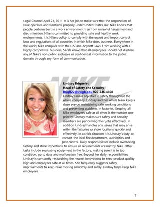 7
Legal Counsel April 21, 2011. It is her job to make sure that the corporation of
Nike operates and functions properly under United States law. Nike knows that
people perform best in a work environment free from unlawful harassment and
discrimination. Nike is committed to providing safe and healthy work
environments. It is Nike’s policy to comply with the export and import control
laws and regulations of all countries in which Nike does business. Everywhere in
the world, Nike complies with the U.S. anti-boycott laws. From working with a
highly competitive business, Sarah knows that all employees should not disclose
any of Nike’s non-public exclusive or confidential information to the public
domain through any form of communication.
Lindsay Briquelet
Head of Safety and Security
Briqll22@uwgb.edu 920-246-4308
Lindsay’s main objective is safety throughout the
whole company. Lindsay and her whole team keep a
close eye on maintaining safe working conditions
and preventing accidents in factories. Keeping all
Nike employees safe at all times is the number one
priority. Lindsay makes sure safety and security
members are performing their jobs effectively. In
addition Lindsay handles any issues that may arise
within the factories or store locations quickly and
effectively. In a crisis situation it is Lindsay’s duty to
contact the local fire department, authorities and
pest control. Daily responsibilities include overseeing
factory and store inspections to ensure all requirements are met by Nike. Other
tasks include evaluating equipment in the factory, making sure it is in top
condition, up to date and malfunction free. Beyond her daily responsibilities
Lindsay is constantly researching the newest innovations to keep product quality
high and employees safe at all times. She frequently suggests safety
improvements to keep Nike moving smoothly and safely. Lindsay helps keep Nike
employees.
 