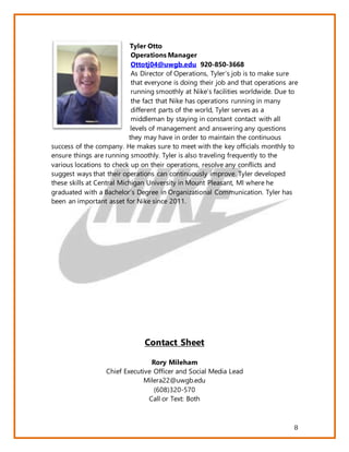 8
Tyler Otto
Operations Manager
Ottotj04@uwgb.edu 920-850-3668
As Director of Operations, Tyler’s job is to make sure
that everyone is doing their job and that operations are
running smoothly at Nike’s facilities worldwide. Due to
the fact that Nike has operations running in many
different parts of the world, Tyler serves as a
middleman by staying in constant contact with all
levels of management and answering any questions
they may have in order to maintain the continuous
success of the company. He makes sure to meet with the key officials monthly to
ensure things are running smoothly. Tyler is also traveling frequently to the
various locations to check up on their operations, resolve any conflicts and
suggest ways that their operations can continuously improve. Tyler developed
these skills at Central Michigan University in Mount Pleasant, MI where he
graduated with a Bachelor’s Degree in Organizational Communication. Tyler has
been an important asset for Nike since 2011.
Contact Sheet
Rory Mileham
Chief Executive Officer and Social Media Lead
Milera22@uwgb.edu
(608)320-570
Call or Text: Both
 