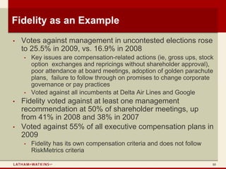 Fidelity as an Example
•   Votes against management in uncontested elections rose
    to 25.5% in 2009, vs. 16.9% in 2008
    •   Key issues are compensation-related actions (ie, gross ups, stock
        option exchanges and repricings without shareholder approval),
        poor attendance at board meetings, adoption of golden parachute
        plans, failure to follow through on promises to change corporate
        governance or pay practices
    •   Voted against all incumbents at Delta Air Lines and Google
•   Fidelity voted against at least one management
    recommendation at 50% of shareholder meetings, up
    from 41% in 2008 and 38% in 2007
•   Voted against 55% of all executive compensation plans in
    2009
    •   Fidelity has its own compensation criteria and does not follow
        RiskMetrics criteria

                                                                         10
 