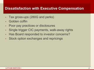 Dissatisfaction with Executive Compensation

•   Tax gross-ups (280G and perks)
•   Golden coffin
•   Poor pay practices or disclosures
•   Single trigger CIC payments, walk-away rights
•   Has Board responded to investor concerns?
•   Stock option exchanges and repricings




                                                    19
 