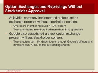 Option Exchanges and Repricings Without
Stockholder Approval
•   At Nvidia, company implemented a stock-option
    exchange program without stockholder consent
    •   One board member received 41.9% dissent
    •   Two other board members had more than 34% opposition
•   Google also established a stock option exchange
    program without stockholder consent
    •   Two directors got 11% dissent, even though Google’s officers and
        directors own 70.6% of the outstanding shares




                                                                       21
 