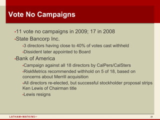 Vote No Campaigns

 •11 vote no campaigns in 2009; 17 in 2008
 •State Bancorp Inc.
       •3 directors having close to 40% of votes cast withheld
       •Dissident later appointed to Board

 •Bank      of America
       •Campaign    against all 18 directors by CalPers/CalSters
       •RiskMetrics recommended withhold on 5 of 18, based on
       concerns about Merrill acquisition
       •All directors re-elected, but successful stockholder proposal strips
       Ken Lewis of Chairman title
       •Lewis resigns




                                                                          25
 