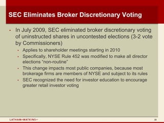 SEC Eliminates Broker Discretionary Voting

•   In July 2009, SEC eliminated broker discretionary voting
    of uninstructed shares in uncontested elections (3-2 vote
    by Commissioners)
    •   Applies to shareholder meetings starting in 2010
    •   Specifically, NYSE Rule 452 was modified to make all director
        elections “non-routine”
    •   This change impacts most public companies, because most
        brokerage firms are members of NYSE and subject to its rules
    •   SEC recognized the need for investor education to encourage
        greater retail investor voting




                                                                        28
 