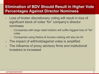Elimination of BDV Should Result in Higher Vote
Percentages Against Director Nominees
•   Loss of broker discretionary voting will result in loss of
    significant block of votes “for” company’s director
    nominees
    •   Companies with large retail holders will suffer biggest loss of “for”
        votes
    •   Companies using Notice & Access mailing will also be hit
•   The impact of withhold/against votes is amplified
•   The influence of proxy advisory firms and institutional
    investors is increased




                                                                                29
 