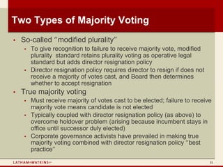 Two Types of Majority Voting
•   So-called “modified plurality”
    •   To give recognition to failure to receive majority vote, modified
        plurality standard retains plurality voting as operative legal
        standard but adds director resignation policy
    •   Director resignation policy requires director to resign if does not
        receive a majority of votes cast, and Board then determines
        whether to accept resignation
•   True majority voting
    •   Must receive majority of votes cast to be elected; failure to receive
        majority vote means candidate is not elected
    •   Typically coupled with director resignation policy (as above) to
        overcome holdover problem (arising because incumbent stays in
        office until successor duly elected)
    •   Corporate governance activists have prevailed in making true
        majority voting combined with director resignation policy “best
        practice”
                                                                              31
 