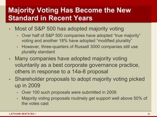 Majority Voting Has Become the New
Standard in Recent Years
•   Most of S&P 500 has adopted majority voting
    •   Over half of S&P 500 companies have adopted “true majority”
        voting and another 18% have adopted “modified plurality”
    •   However, three-quarters of Russell 3000 companies still use
        plurality standard
•   Many companies have adopted majority voting
    voluntarily as a best corporate governance practice,
    others in response to a 14a-8 proposal
•   Shareholder proposals to adopt majority voting picked
    up in 2009
    •   Over 100 such proposals were submitted in 2009
    •   Majority voting proposals routinely get support well above 50% of
        the votes cast

                                                                            32
 