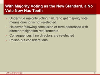 With Majority Voting as the New Standard, a No
Vote Now Has Teeth
•   Under true majority voting, failure to get majority vote
    means director is not re-elected
•   Holdover following conclusion of term addressed with
    director resignation requirements
•   Consequences if no directors are re-elected
•   Poison put considerations




                                                               33
 
