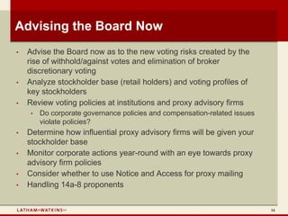 Advising the Board Now
•   Advise the Board now as to the new voting risks created by the
    rise of withhold/against votes and elimination of broker
    discretionary voting
•   Analyze stockholder base (retail holders) and voting profiles of
    key stockholders
•   Review voting policies at institutions and proxy advisory firms
     •   Do corporate governance policies and compensation-related issues
         violate policies?
•   Determine how influential proxy advisory firms will be given your
    stockholder base
•   Monitor corporate actions year-round with an eye towards proxy
    advisory firm policies
•   Consider whether to use Notice and Access for proxy mailing
•   Handling 14a-8 proponents


                                                                            34
 