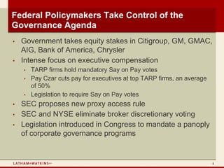Federal Policymakers Take Control of the
Governance Agenda
•   Government takes equity stakes in Citigroup, GM, GMAC,
    AIG, Bank of America, Chrysler
•   Intense focus on executive compensation
    •   TARP firms hold mandatory Say on Pay votes
    •   Pay Czar cuts pay for executives at top TARP firms, an average
        of 50%
    •   Legislation to require Say on Pay votes
•   SEC proposes new proxy access rule
•   SEC and NYSE eliminate broker discretionary voting
•   Legislation introduced in Congress to mandate a panoply
    of corporate governance programs


                                                                         4
 