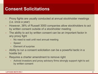 Consent Solicitations

•   Proxy fights are usually conducted at annual stockholder meetings
    (i.e. once a year)
•   However, 38% of Russell 3000 companies allow stockholders to act
    by written consent outside of a stockholder meeting
•   The ability to act by written consent can be an important factor in
    any proxy fight
     •   No need to wait until next annual meeting
     •   Speed
     •   Element of surprise
•   Ability to run a consent solicitation can be a powerful tactic in a
    hostile bid
•   Requires a charter amendment to remove right
     •   Activist investors and proxy advisory firms strongly support right to act
         by written consent


                                                                                     40
 