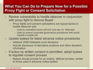 What You Can Do to Prepare Now for a Possible
Proxy Fight or Consent Solicitation
•   Review vulnerability to hostile takeover in conjunction
    with proxy fight to remove Board
    •   Proxy fights and consent solicitations are typical tactics in
        hostile takeover bids
         •   Used to neutralize poison pill and “just say no” defenses
         •   Used to amend corporate governance procedures that would
             impede a hostile bid
•   Update bylaws for latest advance notice procedures
    •   Address 2008 Delaware court decisions
    •   Include disclosure of derivative positions and other dissident
        information
•   If action by written consent is permitted, adopt bylaws
    to regulate consent process
    •   Bylaws should provide for an orderly, defined process, similar
        to those used in advance notice bylaws

                                                                         41
 