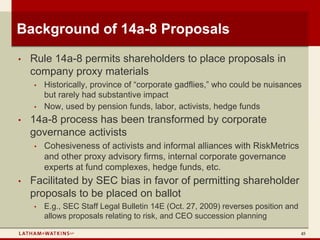 Background of 14a-8 Proposals
•   Rule 14a-8 permits shareholders to place proposals in
    company proxy materials
    •   Historically, province of “corporate gadflies,” who could be nuisances
        but rarely had substantive impact
    •   Now, used by pension funds, labor, activists, hedge funds
•   14a-8 process has been transformed by corporate
    governance activists
    •   Cohesiveness of activists and informal alliances with RiskMetrics
        and other proxy advisory firms, internal corporate governance
        experts at fund complexes, hedge funds, etc.
•   Facilitated by SEC bias in favor of permitting shareholder
    proposals to be placed on ballot
    •   E.g., SEC Staff Legal Bulletin 14E (Oct. 27, 2009) reverses position and
        allows proposals relating to risk, and CEO succession planning

                                                                                   45
 