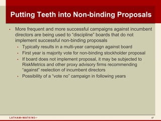 Putting Teeth into Non-binding Proposals
•   More frequent and more successful campaigns against incumbent
    directors are being used to “discipline” boards that do not
    implement successful non-binding proposals
     • Typically results in a multi-year campaign against board
     • First year is majority vote for non-binding stockholder proposal
     • If board does not implement proposal, it may be subjected to
        RiskMetrics and other proxy advisory firms recommending
        “against” reelection of incumbent directors
     • Possibility of a “vote no” campaign in following years




                                                                      47
 