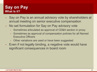 Say on Pay
What is it?

•   Say on Pay is an annual advisory vote by shareholders at
    annual meeting on senior executive compensation
•   No set formulation for Say on Pay advisory vote
    •   Sometimes articulated as approval of CD&A section in proxy
    •   Sometimes as approval of compensation policies for all Named
        Executive Officers
    •   Other variations are used or have been suggested
•   Even if not legally binding, a negative vote would have
    significant consequences in board room




                                                                       49
 