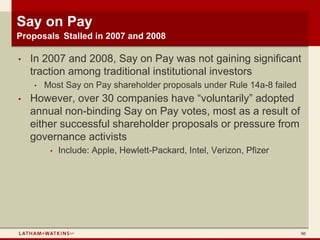 Say on Pay
Proposals Stalled in 2007 and 2008

•   In 2007 and 2008, Say on Pay was not gaining significant
    traction among traditional institutional investors
    •   Most Say on Pay shareholder proposals under Rule 14a-8 failed
•   However, over 30 companies have “voluntarily” adopted
    annual non-binding Say on Pay votes, most as a result of
    either successful shareholder proposals or pressure from
    governance activists
         •   Include: Apple, Hewlett-Packard, Intel, Verizon, Pfizer




                                                                        50
 