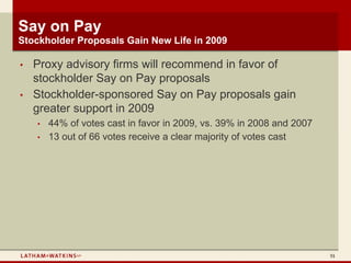 Say on Pay
Stockholder Proposals Gain New Life in 2009

•   Proxy advisory firms will recommend in favor of
    stockholder Say on Pay proposals
•   Stockholder-sponsored Say on Pay proposals gain
    greater support in 2009
    •   44% of votes cast in favor in 2009, vs. 39% in 2008 and 2007
    •   13 out of 66 votes receive a clear majority of votes cast




                                                                       51
 