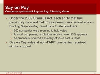 Say on Pay
Company-sponsored Say on Pay Advisory Votes

•   Under the 2009 Stimulus Act, each entity that had
    previously received TARP assistance must submit a non-
    binding Say-on-Pay resolution to stockholders
    •   300 companies were required to hold votes
    •   At most companies, resolutions received over 90% approval
    •   All proposals received a majority of votes cast in favor
•   Say on Pay votes at non-TARP companies received
    similar support




                                                                    52
 