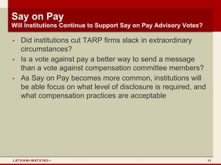 Say on Pay
Will Institutions Continue to Support Say on Pay Advisory Votes?

•   Did institutions cut TARP firms slack in extraordinary
    circumstances?
•   Is a vote against pay a better way to send a message
    than a vote against compensation committee members?
•   As Say on Pay becomes more common, institutions will
    be able focus on what level of disclosure is required, and
    what compensation practices are acceptable




                                                                   53
 