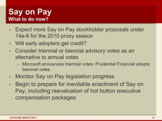 Say on Pay
What to do now?

•   Expect more Say on Pay stockholder proposals under
    14a-8 for the 2010 proxy season
•   Will early adopters get credit?
•   Consider triennial or biennial advisory votes as an
    alternative to annual votes
    •   Microsoft announces triennial votes; Prudential Financial adopts
        biennial votes
•   Monitor Say on Pay legislation progress
•   Begin to prepare for inevitable enactment of Say on
    Pay, including reevaluation of hot button executive
    compensation packages


                                                                           54
 