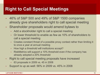 Right to Call Special Meetings
•   46% of S&P 500 and 49% of S&P 1500 companies
    already give shareholders right to call special meeting
•   Shareholder proposals would amend bylaws to
    •   Add a stockholder right to call a special meeting
    •   Or lower threshold to enable as few as 10% of shareholders to
        call a special meeting
    •   Creates constant threat of a possible proxy contest rather than limiting it
        to once a year at annual meeting
    •   How high a threshold will institutions accept?
    •   RiskMetrics will support a 10% threshold even if the company has
        already adopted a 20% threshold
•   Right to call special meeting proposals have increased
    •   63 proposals in 2009 vs. 45 in 2008
•   Support is up as well: 56% in 2009 vs. 45% in 2008

                                                                                      58
 