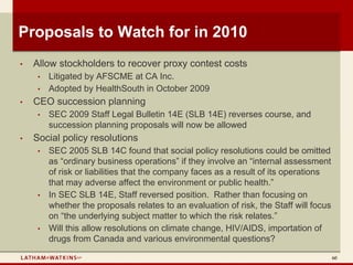 Proposals to Watch for in 2010
•   Allow stockholders to recover proxy contest costs
     •   Litigated by AFSCME at CA Inc.
     •   Adopted by HealthSouth in October 2009
•   CEO succession planning
     •   SEC 2009 Staff Legal Bulletin 14E (SLB 14E) reverses course, and
         succession planning proposals will now be allowed
•   Social policy resolutions
     •   SEC 2005 SLB 14C found that social policy resolutions could be omitted
         as “ordinary business operations” if they involve an “internal assessment
         of risk or liabilities that the company faces as a result of its operations
         that may adverse affect the environment or public health.”
     •   In SEC SLB 14E, Staff reversed position. Rather than focusing on
         whether the proposals relates to an evaluation of risk, the Staff will focus
         on “the underlying subject matter to which the risk relates.”
     •   Will this allow resolutions on climate change, HIV/AIDS, importation of
         drugs from Canada and various environmental questions?

                                                                                        60
 
