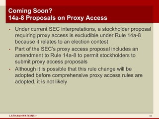 Coming Soon?
14a-8 Proposals on Proxy Access
•   Under current SEC interpretations, a stockholder proposal
    requiring proxy access is excludible under Rule 14a-8
    because it relates to an election contest
•   Part of the SEC’s proxy access proposal includes an
    amendment to Rule 14a-8 to permit stockholders to
    submit proxy access proposals
•   Although it is possible that this rule change will be
    adopted before comprehensive proxy access rules are
    adopted, it is not likely




                                                            61
 
