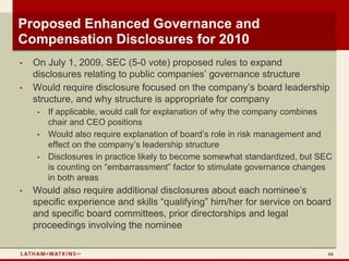 Proposed Enhanced Governance and
Compensation Disclosures for 2010
•   On July 1, 2009, SEC (5-0 vote) proposed rules to expand
    disclosures relating to public companies’ governance structure
•   Would require disclosure focused on the company’s board leadership
    structure, and why structure is appropriate for company
     •   If applicable, would call for explanation of why the company combines
         chair and CEO positions
     •   Would also require explanation of board’s role in risk management and
         effect on the company’s leadership structure
     •   Disclosures in practice likely to become somewhat standardized, but SEC
         is counting on “embarrassment” factor to stimulate governance changes
         in both areas
•   Would also require additional disclosures about each nominee’s
    specific experience and skills “qualifying” him/her for service on board
    and specific board committees, prior directorships and legal
    proceedings involving the nominee

                                                                               64
 