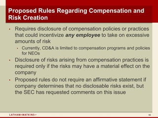 Proposed Rules Regarding Compensation and
Risk Creation
•   Requires disclosure of compensation policies or practices
    that could incentivize any employee to take on excessive
    amounts of risk
    •   Currently, CD&A is limited to compensation programs and policies
        for NEOs
•   Disclosure of risks arising from compensation practices is
    required only if the risks may have a material effect on the
    company
•   Proposed rules do not require an affirmative statement if
    company determines that no disclosable risks exist, but
    the SEC has requested comments on this issue



                                                                       66
 
