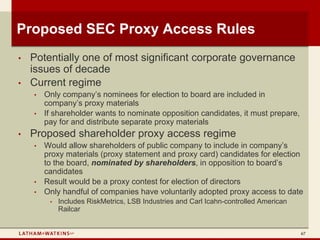 Proposed SEC Proxy Access Rules
•   Potentially one of most significant corporate governance
    issues of decade
•   Current regime
    •   Only company’s nominees for election to board are included in
        company’s proxy materials
    •   If shareholder wants to nominate opposition candidates, it must prepare,
        pay for and distribute separate proxy materials
•   Proposed shareholder proxy access regime
    •   Would allow shareholders of public company to include in company’s
        proxy materials (proxy statement and proxy card) candidates for election
        to the board, nominated by shareholders, in opposition to board’s
        candidates
    •   Result would be a proxy contest for election of directors
    •   Only handful of companies have voluntarily adopted proxy access to date
         •   Includes RiskMetrics, LSB Industries and Carl Icahn-controlled American
             Railcar


                                                                                       67
 