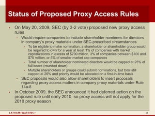 Status of Proposed Proxy Access Rules
•   On May 20, 2009, SEC (by 3-2 vote) proposed new proxy access
    rules
     •   Would require companies to include shareholder nominees for directors
         in company’s proxy materials under SEC-prescribed circumstances
          •   To be eligible to make nomination, a shareholder or shareholder group would
              be required to own for a year at least 1% of companies with market
              capitalizations in excess of $700 million, 3% of companies between $700 and
              $75 million, or 5% of smaller market cap companies
          •   Total number of shareholder nominated directors would be capped at 25% of
              full board (rounded down)
          •   Multiple shareholders or groups could submit nominations, but total still
              capped at 25% and priority would be allocated on a first-in-time basis
     •   SEC proposals would also allow shareholders to insert proposals
         regarding proxy access matters in company proxy materials under Rule
         14a-8
•   In October 2009, the SEC announced it had deferred action on the
    proposed rule until early 2010, so proxy access will not apply for the
    2010 proxy season

                                                                                        68
 