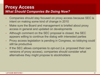 Proxy Access
What Should Companies Be Doing Now?
•   Companies should stay focused on proxy access because SEC is
    intent on making some kind of change in 2010
•   Make sure the Board and management is briefed about proxy
    access in general and updated on developments
•   Although comment on the SEC proposal is closed, the SEC
    appears willing to continue the dialog with interested parties
•   Proxy access legislation is pending in Congress, so lobbying could
    still be productive
•   If the SEC allows companies to opt-out (i.e. proposed their own
    versions of proxy access), companies should consider what
    alternatives they might propose to stockholders




                                                                     69
 
